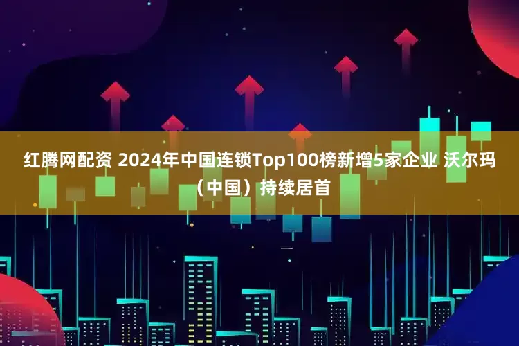 红腾网配资 2024年中国连锁Top100榜新增5家企业 沃尔玛（中国）持续居首