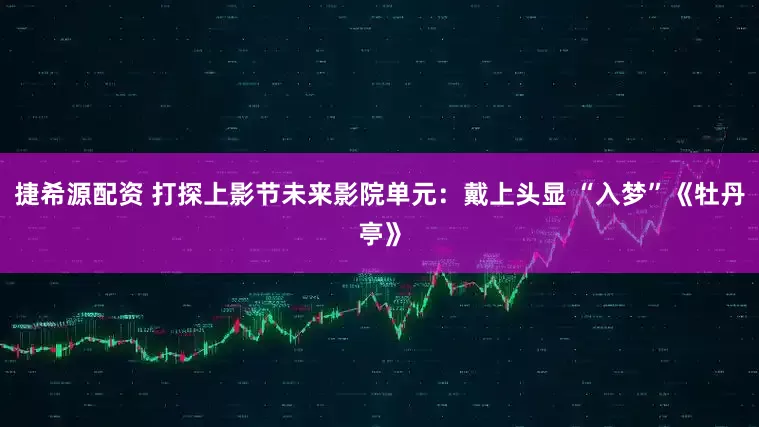 捷希源配资 打探上影节未来影院单元：戴上头显 “入梦”《牡丹亭》