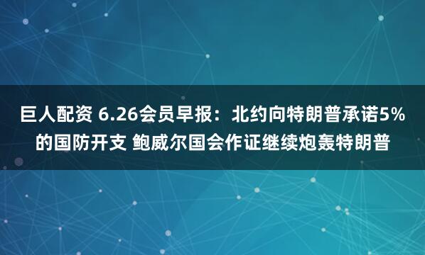 巨人配资 6.26会员早报：北约向特朗普承诺5%的国防开支 鲍威尔国会作证继续炮轰特朗普