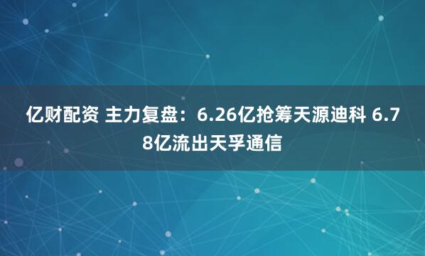 亿财配资 主力复盘：6.26亿抢筹天源迪科 6.78亿流出天孚通信