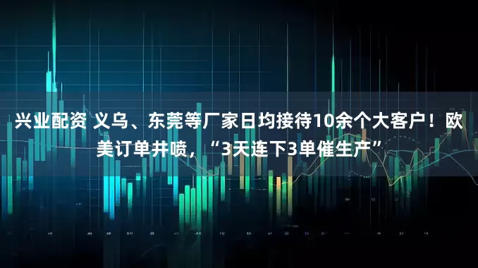 兴业配资 义乌、东莞等厂家日均接待10余个大客户！欧美订单井喷，“3天连下3单催生产”