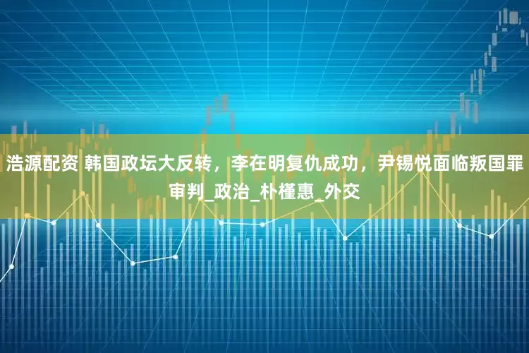 浩源配资 韩国政坛大反转，李在明复仇成功，尹锡悦面临叛国罪审判_政治_朴槿惠_外交