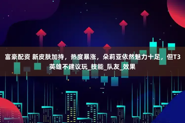富豪配资 新皮肤加持，热度暴涨，朵莉亚依然魅力十足，但T3英雄不建议玩_技能_队友_效果