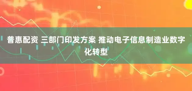 普惠配资 三部门印发方案 推动电子信息制造业数字化转型