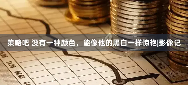 策略吧 没有一种颜色，能像他的黑白一样惊艳|影像记
