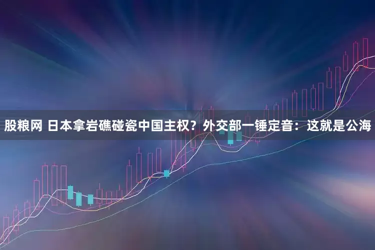 股粮网 日本拿岩礁碰瓷中国主权？外交部一锤定音：这就是公海